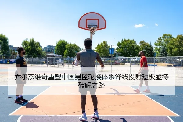 乔尔杰维奇重塑中国男篮轮换体系锋线投射短板亟待破解之路